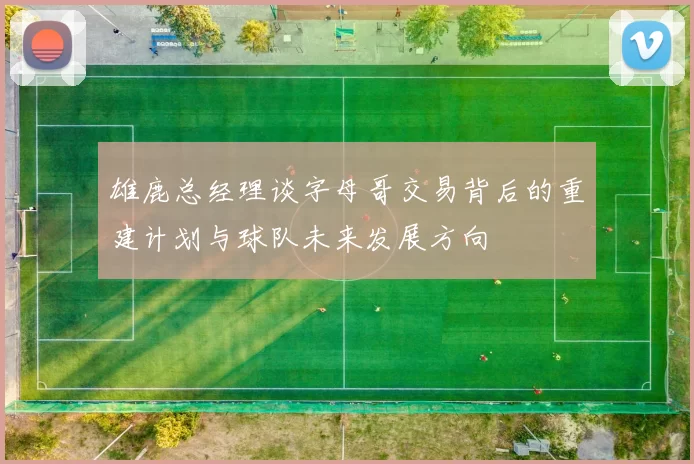 雄鹿总经理谈字母哥交易背后的重建计划与球队未来发展方向