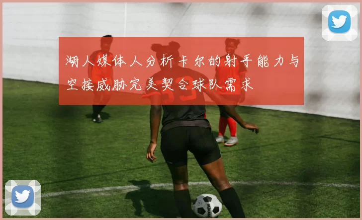 湖人媒体人分析卡尔的射手能力与空接威胁完美契合球队需求
