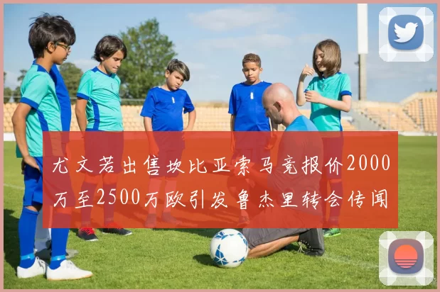 尤文若出售坎比亚索马竞报价2000万至2500万欧引发鲁杰里转会传闻