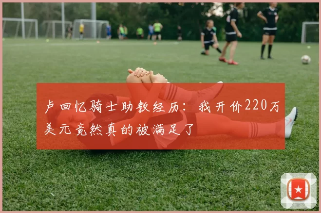 卢回忆骑士助教经历：我开价220万美元竟然真的被满足了