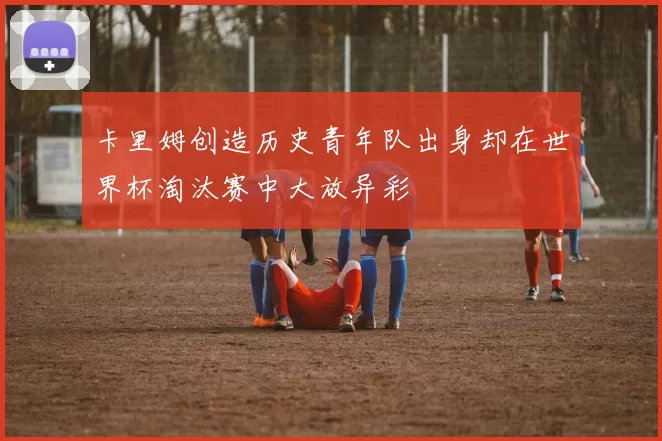卡里姆创造历史青年队出身却在世界杯淘汰赛中大放异彩