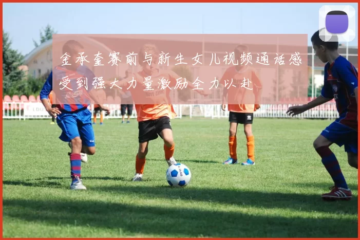 金承奎赛前与新生女儿视频通话感受到强大力量激励全力以赴