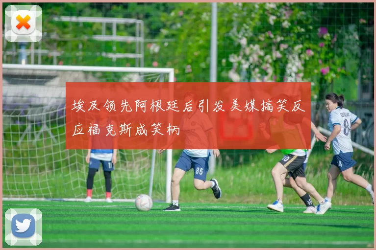 埃及领先阿根廷后引发美媒搞笑反应福克斯成笑柄