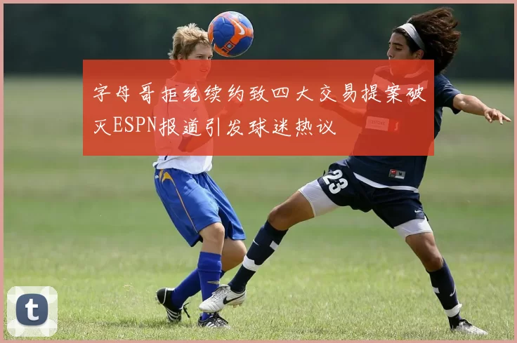 字母哥拒绝续约致四大交易提案破灭ESPN报道引发球迷热议