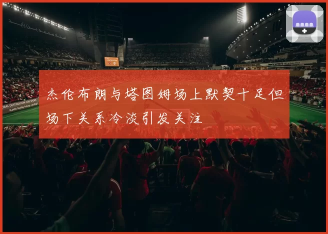 杰伦布朗与塔图姆场上默契十足但场下关系冷淡引发关注