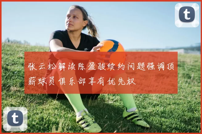 张云松解读陈盈骏续约问题强调顶薪球员俱乐部享有优先权