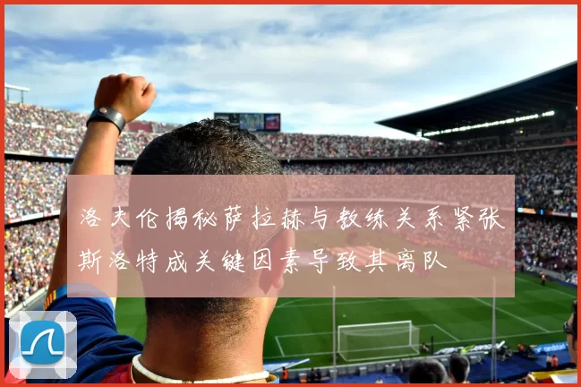 洛夫伦揭秘萨拉赫与教练关系紧张斯洛特成关键因素导致其离队