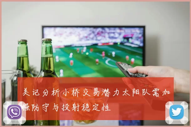 美记分析小桥交易潜力太阳队需加强防守与投射稳定性